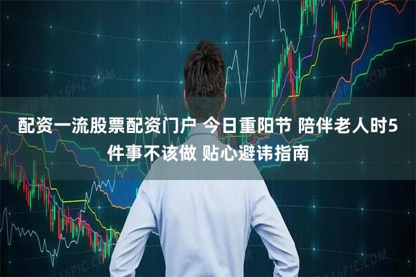 配资一流股票配资门户 今日重阳节 陪伴老人时5件事不该做 贴心避讳指南