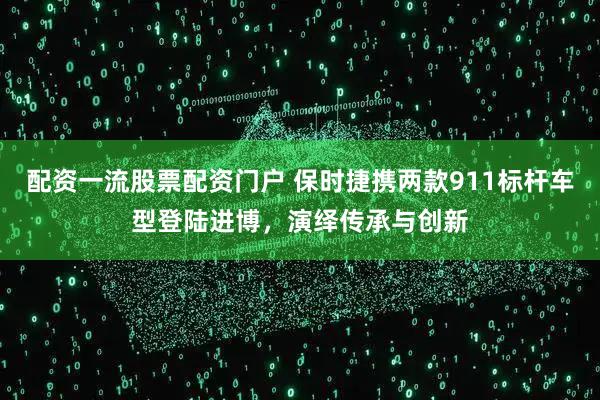 配资一流股票配资门户 保时捷携两款911标杆车型登陆进博，演绎传承与创新