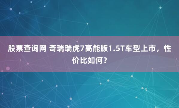 股票查询网 奇瑞瑞虎7高能版1.5T车型上市，性价比如何？