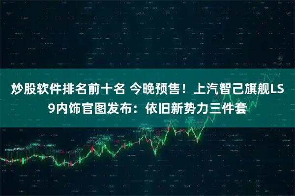 炒股软件排名前十名 今晚预售！上汽智己旗舰LS9内饰官图发布：依旧新势力三件套