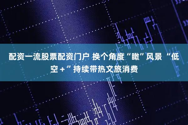 配资一流股票配资门户 换个角度“瞰”风景 “低空＋”持续带热文旅消费