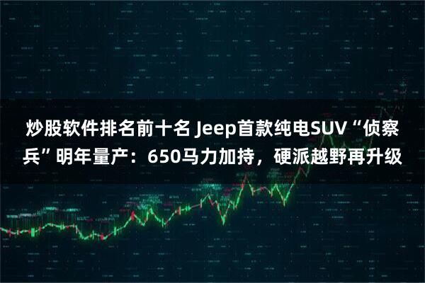 炒股软件排名前十名 Jeep首款纯电SUV“侦察兵”明年量产：650马力加持，硬派越野再升级