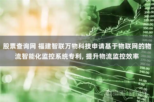 股票查询网 福建智联万物科技申请基于物联网的物流智能化监控系统专利, 提升物流监控效率