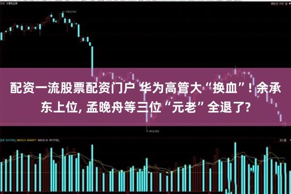 配资一流股票配资门户 华为高管大“换血”! 余承东上位, 孟晚舟等三位“元老”全退了?