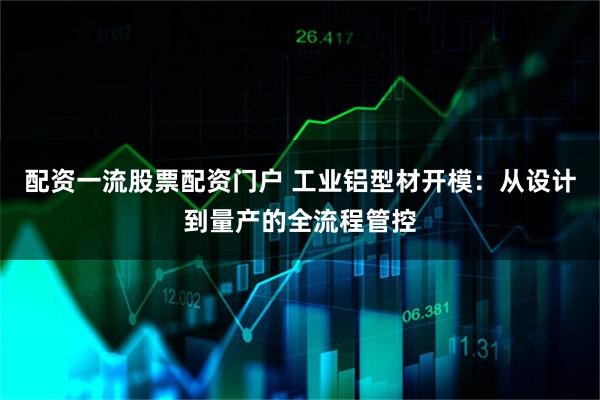 配资一流股票配资门户 工业铝型材开模：从设计到量产的全流程管控
