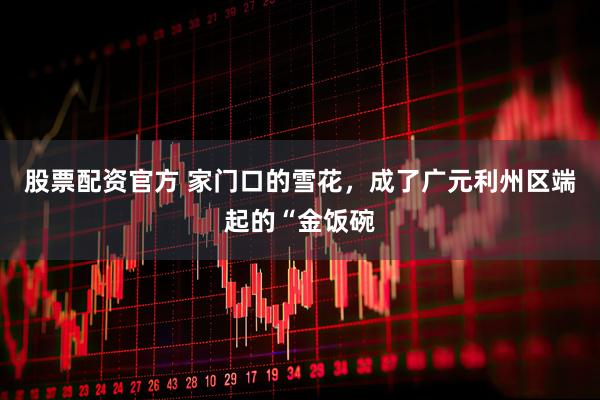 股票配资官方 家门口的雪花，成了广元利州区端起的“金饭碗