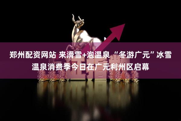 郑州配资网站 来滑雪+泡温泉 “冬游广元”冰雪温泉消费季今日在广元利州区启幕
