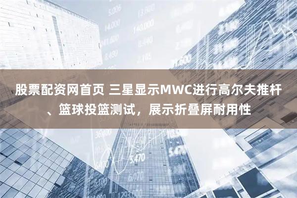 股票配资网首页 三星显示MWC进行高尔夫推杆、篮球投篮测试，展示折叠屏耐用性