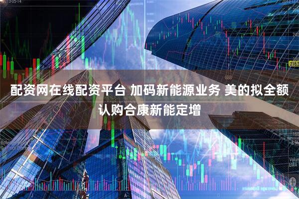 配资网在线配资平台 加码新能源业务 美的拟全额认购合康新能定增