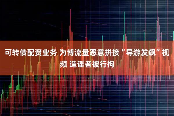可转债配资业务 为博流量恶意拼接“导游发飙”视频 造谣者被行拘