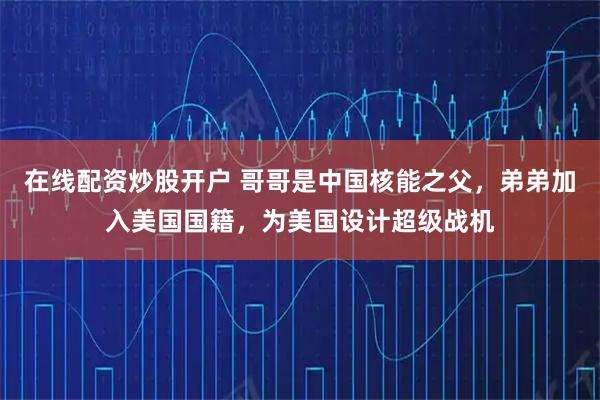 在线配资炒股开户 哥哥是中国核能之父，弟弟加入美国国籍，为美国设计超级战机