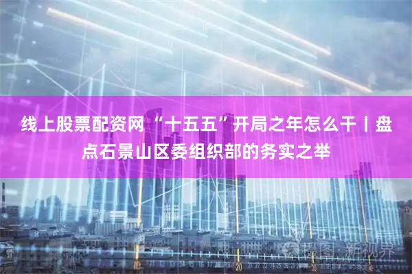线上股票配资网 “十五五”开局之年怎么干丨盘点石景山区委组织部的务实之举