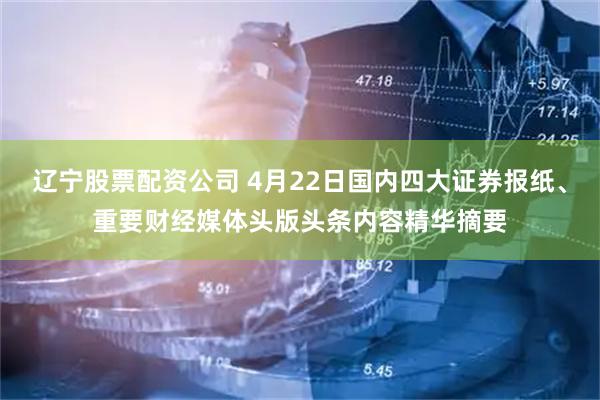 辽宁股票配资公司 4月22日国内四大证券报纸、重要财经媒体头版头条内容精华摘要