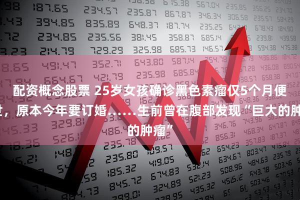 配资概念股票 25岁女孩确诊黑色素瘤仅5个月便离世，原本今年要订婚……生前曾在腹部发现“巨大的肿瘤”