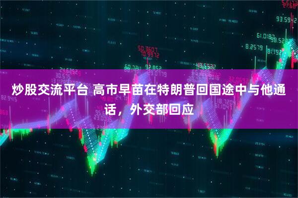 炒股交流平台 高市早苗在特朗普回国途中与他通话，外交部回应