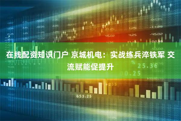在线配资知识门户 京城机电：实战练兵淬铁军 交流赋能促提升