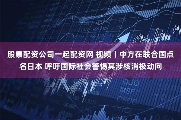 股票配资公司一起配资网 视频丨中方在联合国点名日本 呼吁国际社会警惕其涉核消极动向