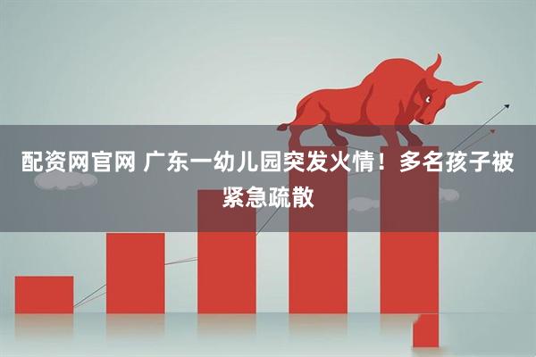 配资网官网 广东一幼儿园突发火情！多名孩子被紧急疏散