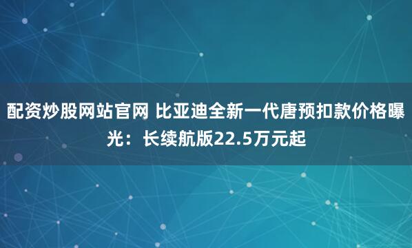 配资炒股网站官网 比亚迪全新一代唐预扣款价格曝光：长续航版22.5万元起
