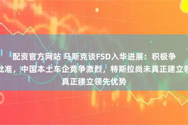 配资官方网站 马斯克谈FSD入华进展：积极争取监管批准，中国本土车企竞争激烈，特斯拉尚未真正建立领先优势