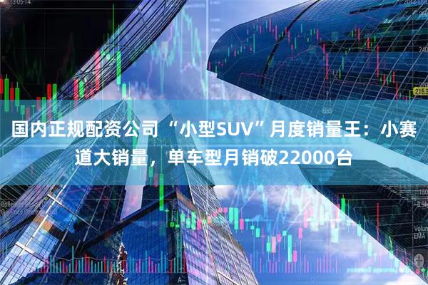 国内正规配资公司 “小型SUV”月度销量王：小赛道大销量，单车型月销破22000台